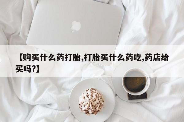 堕胎药【购买什么药打胎,打胎买什么药吃,药店给买吗?】