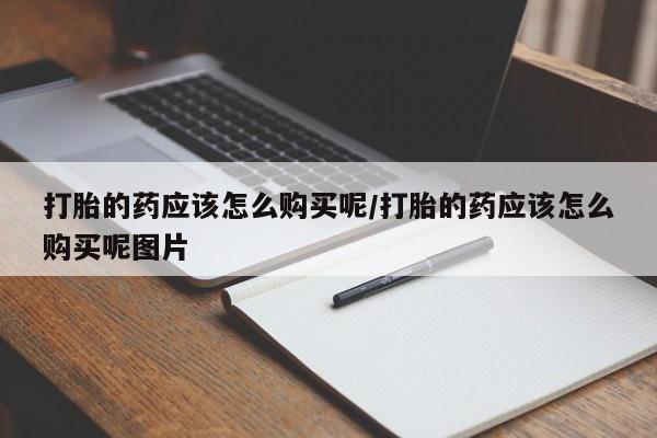 堕胎药打胎的药应该怎么购买呢/打胎的药应该怎么购买呢图片