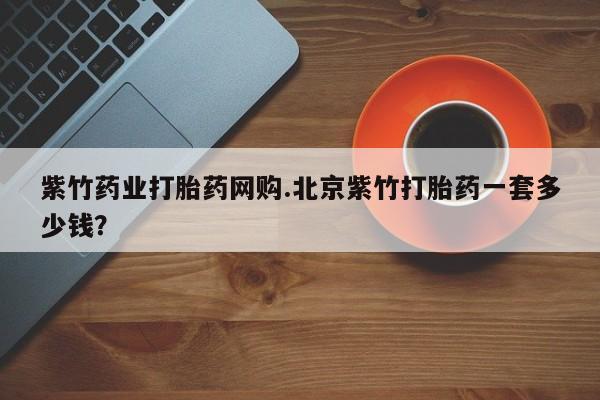 堕胎药紫竹药业打胎药网购.北京紫竹打胎药一套多少钱？